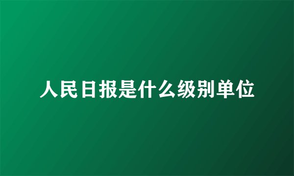 人民日报是什么级别单位