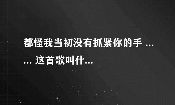 都怪我当初没有抓紧你的手 ...... 这首歌叫什么名字。