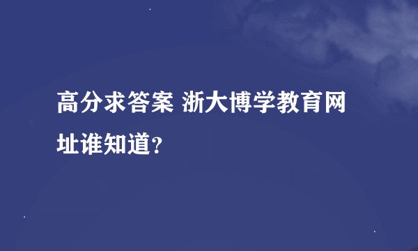 高分求答案 浙大博学教育网址谁知道？