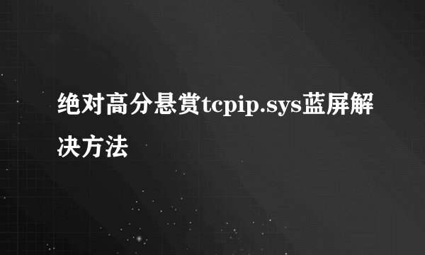绝对高分悬赏tcpip.sys蓝屏解决方法