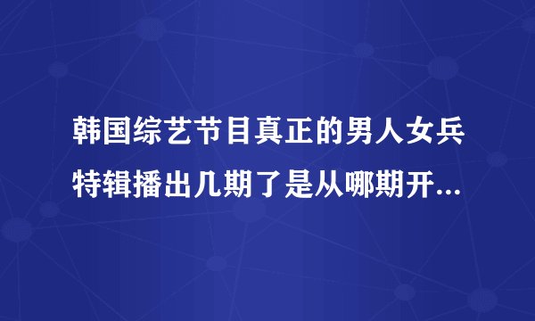 韩国综艺节目真正的男人女兵特辑播出几期了是从哪期开始的求节目时间