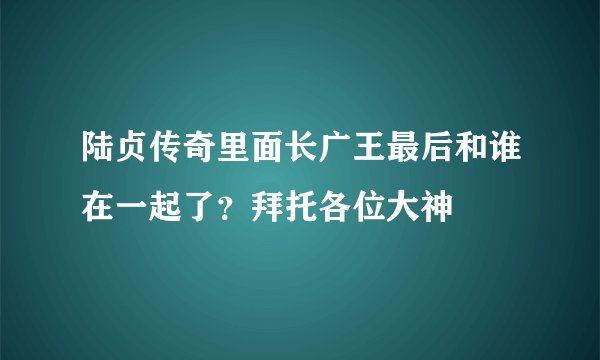 陆贞传奇里面长广王最后和谁在一起了？拜托各位大神
