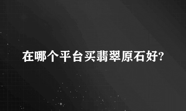 在哪个平台买翡翠原石好?