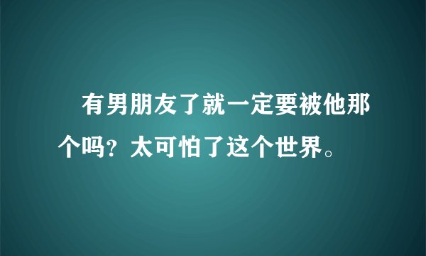 😶有男朋友了就一定要被他那个吗？太可怕了这个世界。