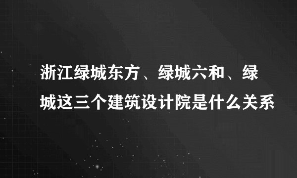 浙江绿城东方、绿城六和、绿城这三个建筑设计院是什么关系