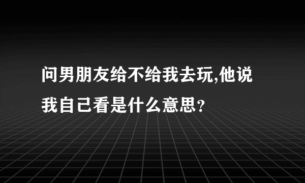 问男朋友给不给我去玩,他说我自己看是什么意思？