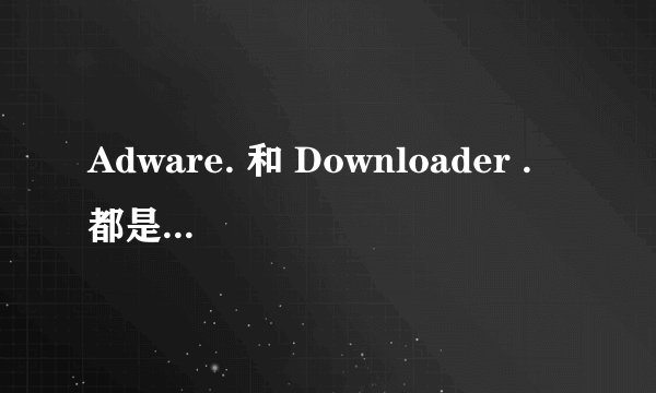 Adware. 和 Downloader . 都是什么病毒啊，该如何杀之