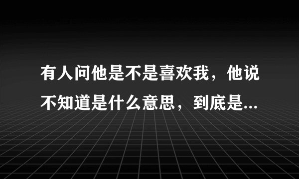 有人问他是不是喜欢我，他说不知道是什么意思，到底是喜欢还是不喜欢呢？