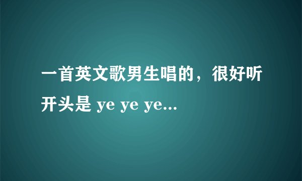 一首英文歌男生唱的，很好听开头是 ye ye ye ye ye ye ye 结尾是ye y
