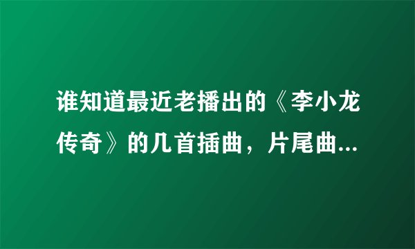 谁知道最近老播出的《李小龙传奇》的几首插曲，片尾曲和主题曲