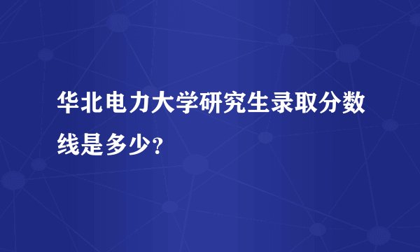 华北电力大学研究生录取分数线是多少？