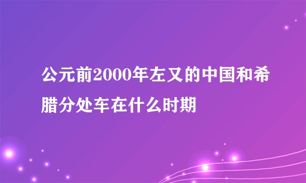 公元前2000年左又的中国和希腊分处车在什么时期