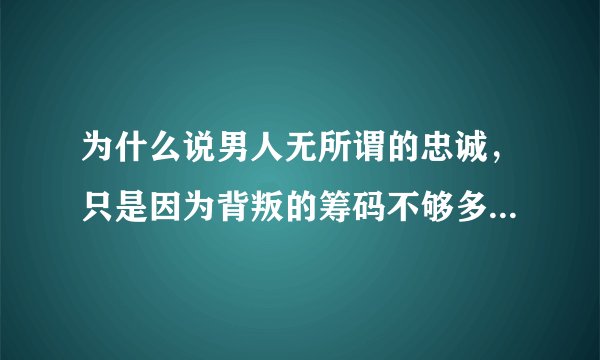 为什么说男人无所谓的忠诚，只是因为背叛的筹码不够多，女人无所谓的贞节，只是因为诱惑不够深