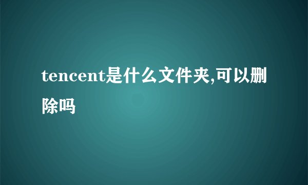 tencent是什么文件夹,可以删除吗
