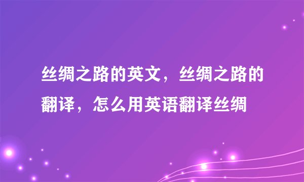 丝绸之路的英文，丝绸之路的翻译，怎么用英语翻译丝绸