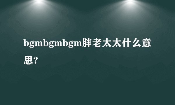 bgmbgmbgm胖老太太什么意思?