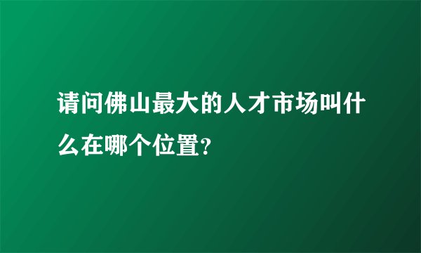 请问佛山最大的人才市场叫什么在哪个位置？