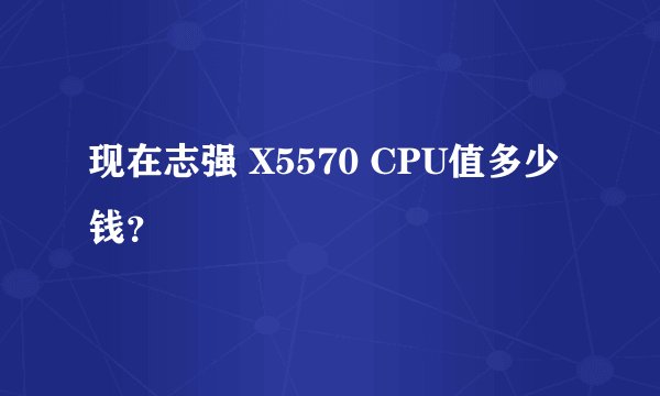 现在志强 X5570 CPU值多少钱？