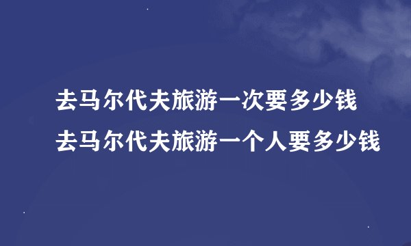 去马尔代夫旅游一次要多少钱去马尔代夫旅游一个人要多少钱