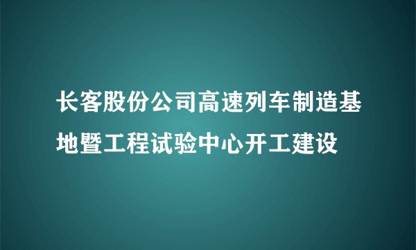 长客股份公司高速列车制造基地暨工程试验中心开工建设