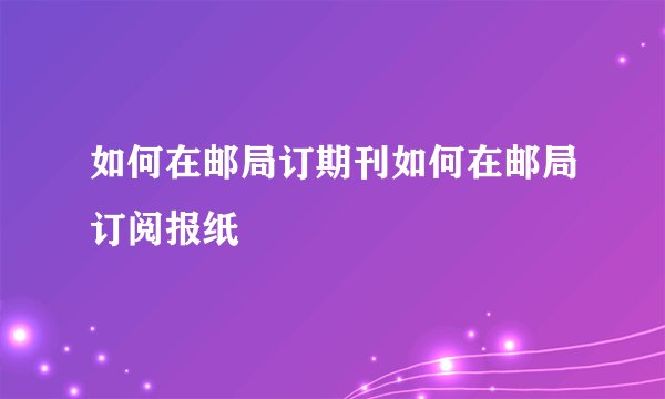如何在邮局订期刊如何在邮局订阅报纸