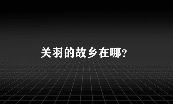 关羽的故乡在哪？