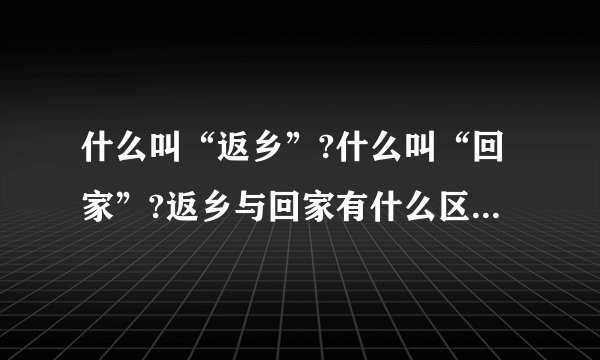 什么叫“返乡”?什么叫“回家”?返乡与回家有什么区别?为何农民工叫...