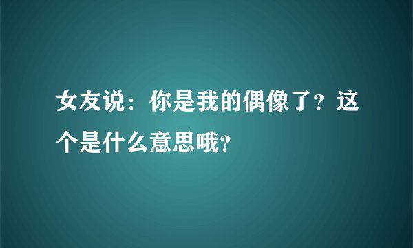 女友说：你是我的偶像了？这个是什么意思哦？