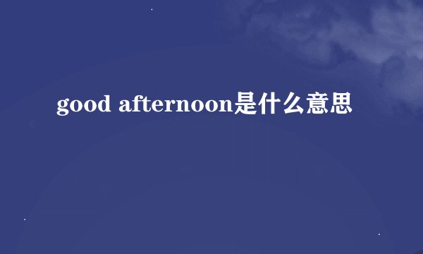 good afternoon是什么意思