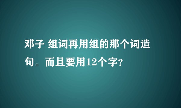 邓子 组词再用组的那个词造句。而且要用12个字？