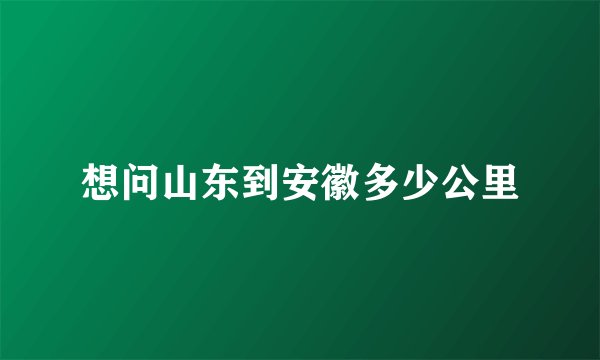 想问山东到安徽多少公里