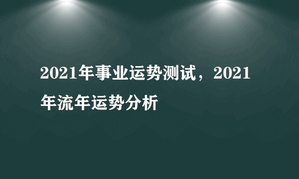 2021年事业运势测试，2021年流年运势分析