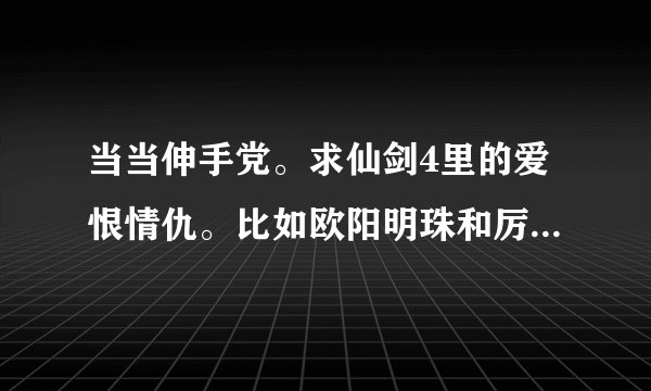 当当伸手党。求仙剑4里的爱恨情仇。比如欧阳明珠和厉江流，怀朔与璇玑，琴姬等等出现过的一对对的完整故事