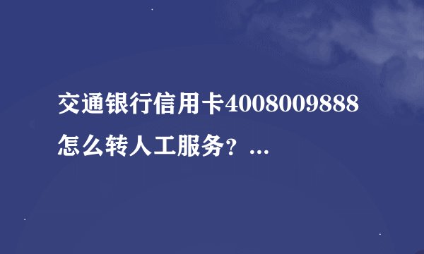 交通银行信用卡4008009888怎么转人工服务？说的详细点，谢谢