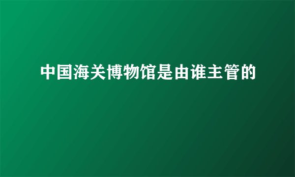 中国海关博物馆是由谁主管的