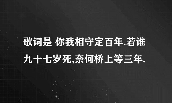 歌词是 你我相守定百年.若谁九十七岁死,奈何桥上等三年.