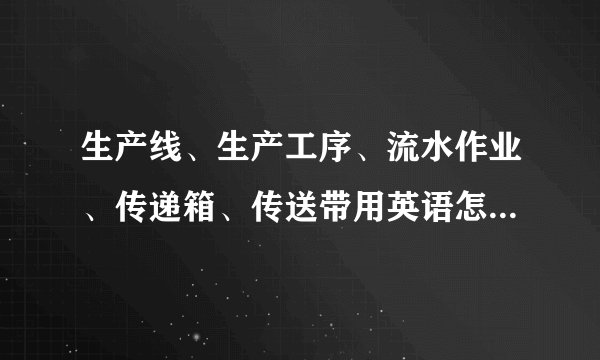 生产线、生产工序、流水作业、传递箱、传送带用英语怎么说，多谢！