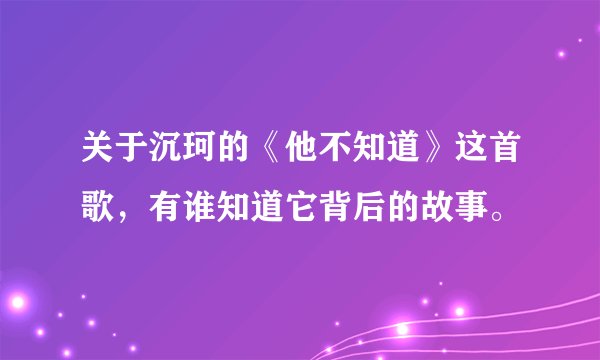 关于沉珂的《他不知道》这首歌，有谁知道它背后的故事。
