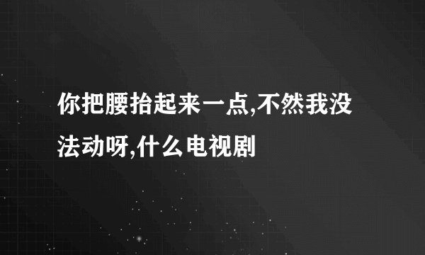 你把腰抬起来一点,不然我没法动呀,什么电视剧