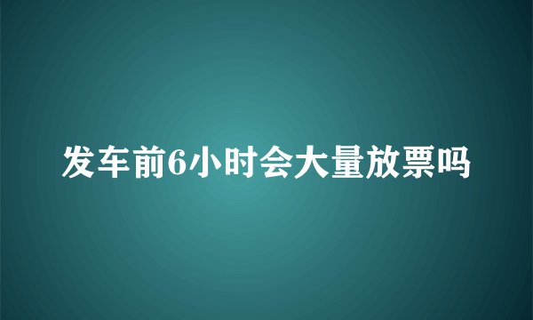 发车前6小时会大量放票吗