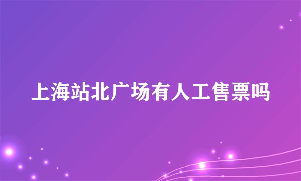 上海站北广场有人工售票吗