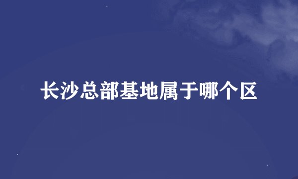 长沙总部基地属于哪个区
