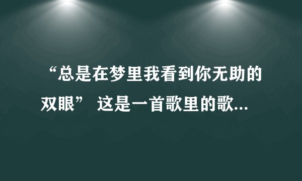 “总是在梦里我看到你无助的双眼” 这是一首歌里的歌词，谁知道这首歌的名字叫什么？