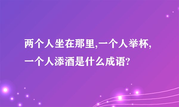 两个人坐在那里,一个人举杯,一个人添酒是什么成语?