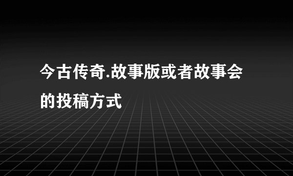 今古传奇.故事版或者故事会的投稿方式