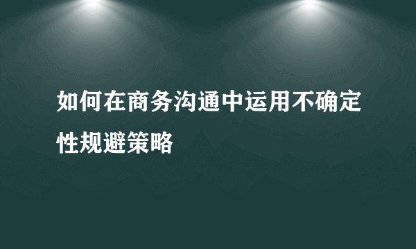 如何在商务沟通中运用不确定性规避策略
