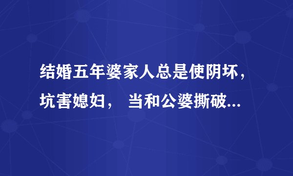 结婚五年婆家人总是使阴坏，坑害媳妇， 当和公婆撕破脸后，决定和老公离婚，婆家人为什么就都怕了？