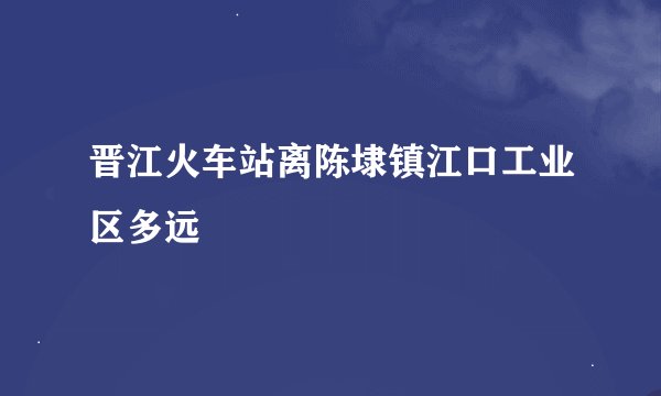 晋江火车站离陈埭镇江口工业区多远
