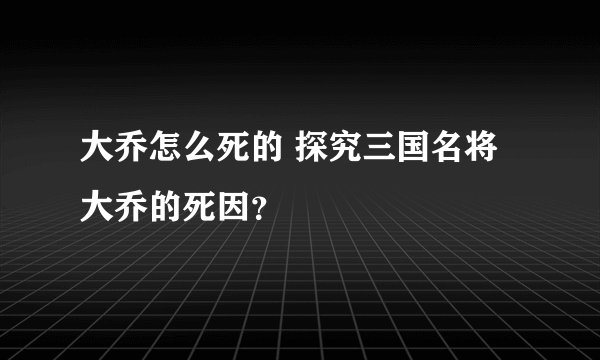 大乔怎么死的 探究三国名将大乔的死因？