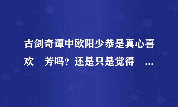 古剑奇谭中欧阳少恭是真心喜欢巺芳吗？还是只是觉得巺芳与其他的人不同，才错生好感的？